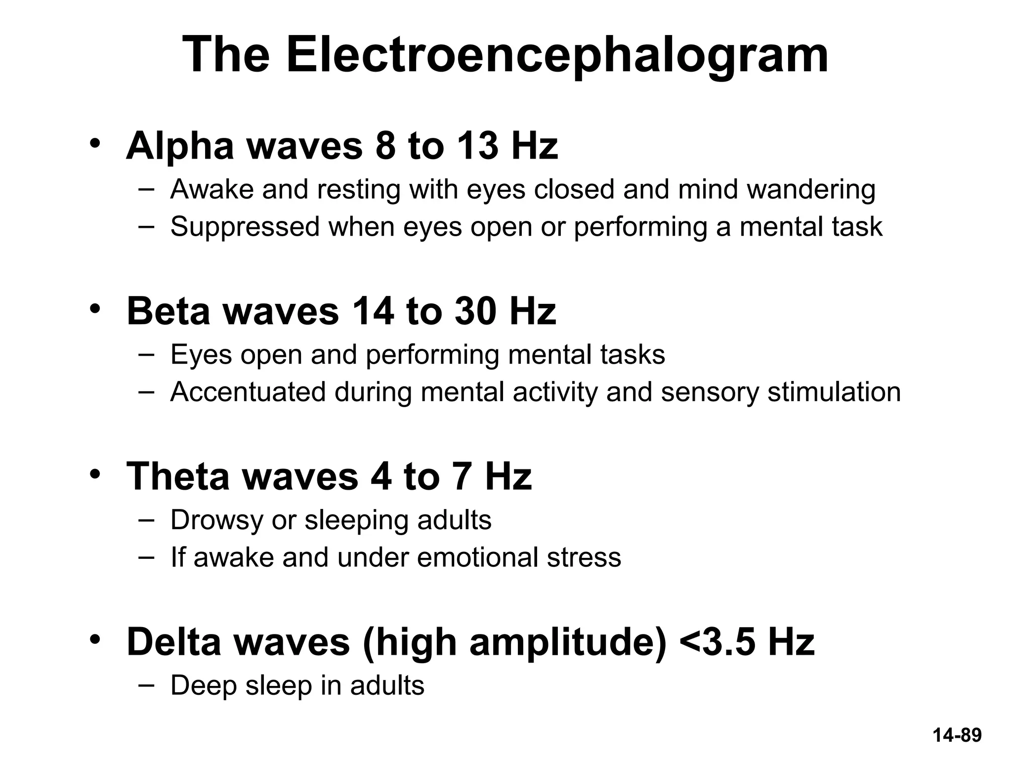 14-89
The Electroencephalogram
• Alpha waves 8 to 13 Hz
– Awake and resting with eyes closed and mind wandering
– Suppressed when eyes open or performing a mental task
• Beta waves 14 to 30 Hz
– Eyes open and performing mental tasks
– Accentuated during mental activity and sensory stimulation
• Theta waves 4 to 7 Hz
– Drowsy or sleeping adults
– If awake and under emotional stress
• Delta waves (high amplitude) <3.5 Hz
– Deep sleep in adults
 