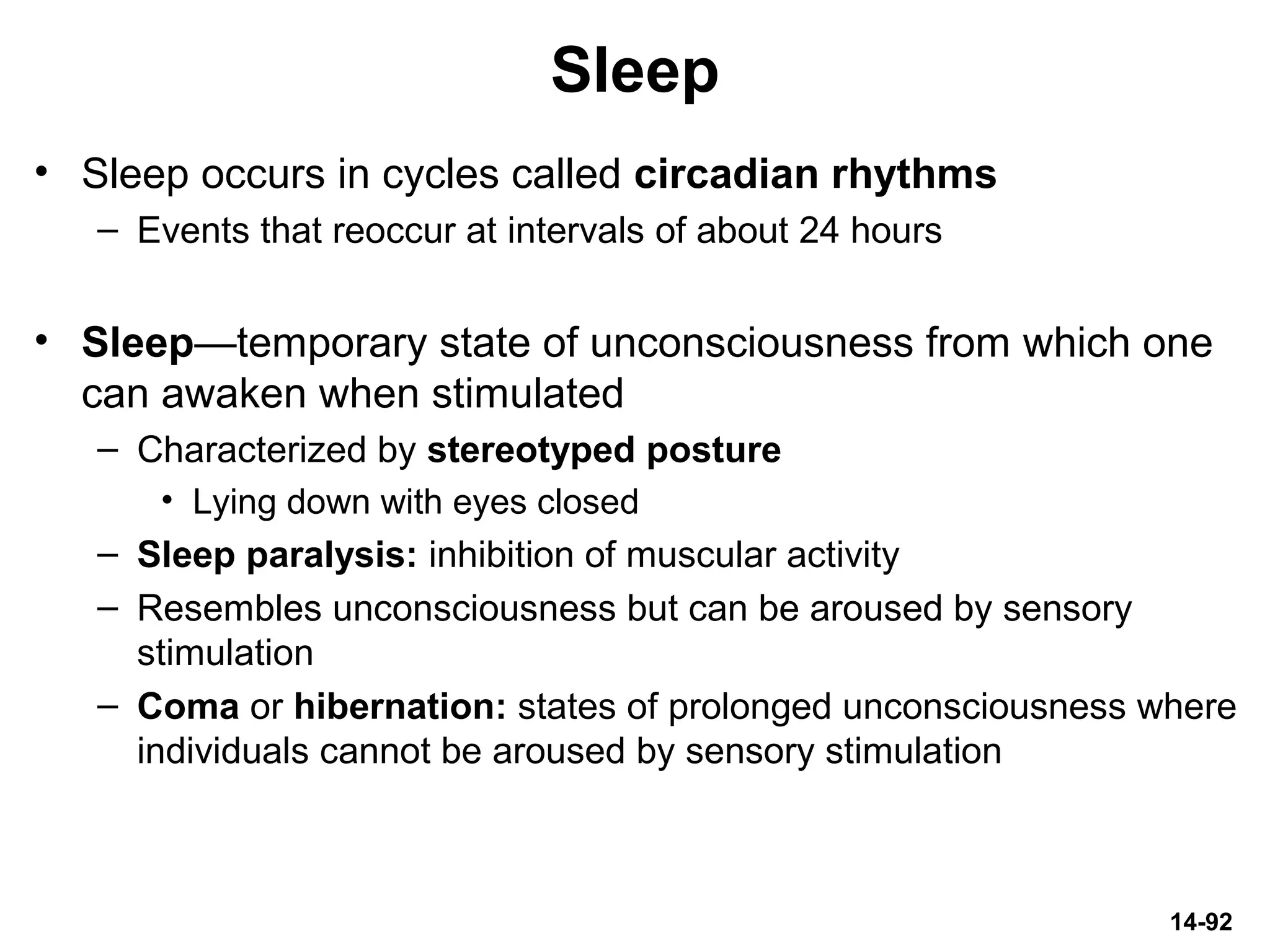 14-92
Sleep
• Sleep occurs in cycles called circadian rhythms
– Events that reoccur at intervals of about 24 hours
• Sleep—temporary state of unconsciousness from which one
can awaken when stimulated
– Characterized by stereotyped posture
• Lying down with eyes closed
– Sleep paralysis: inhibition of muscular activity
– Resembles unconsciousness but can be aroused by sensory
stimulation
– Coma or hibernation: states of prolonged unconsciousness where
individuals cannot be aroused by sensory stimulation
 