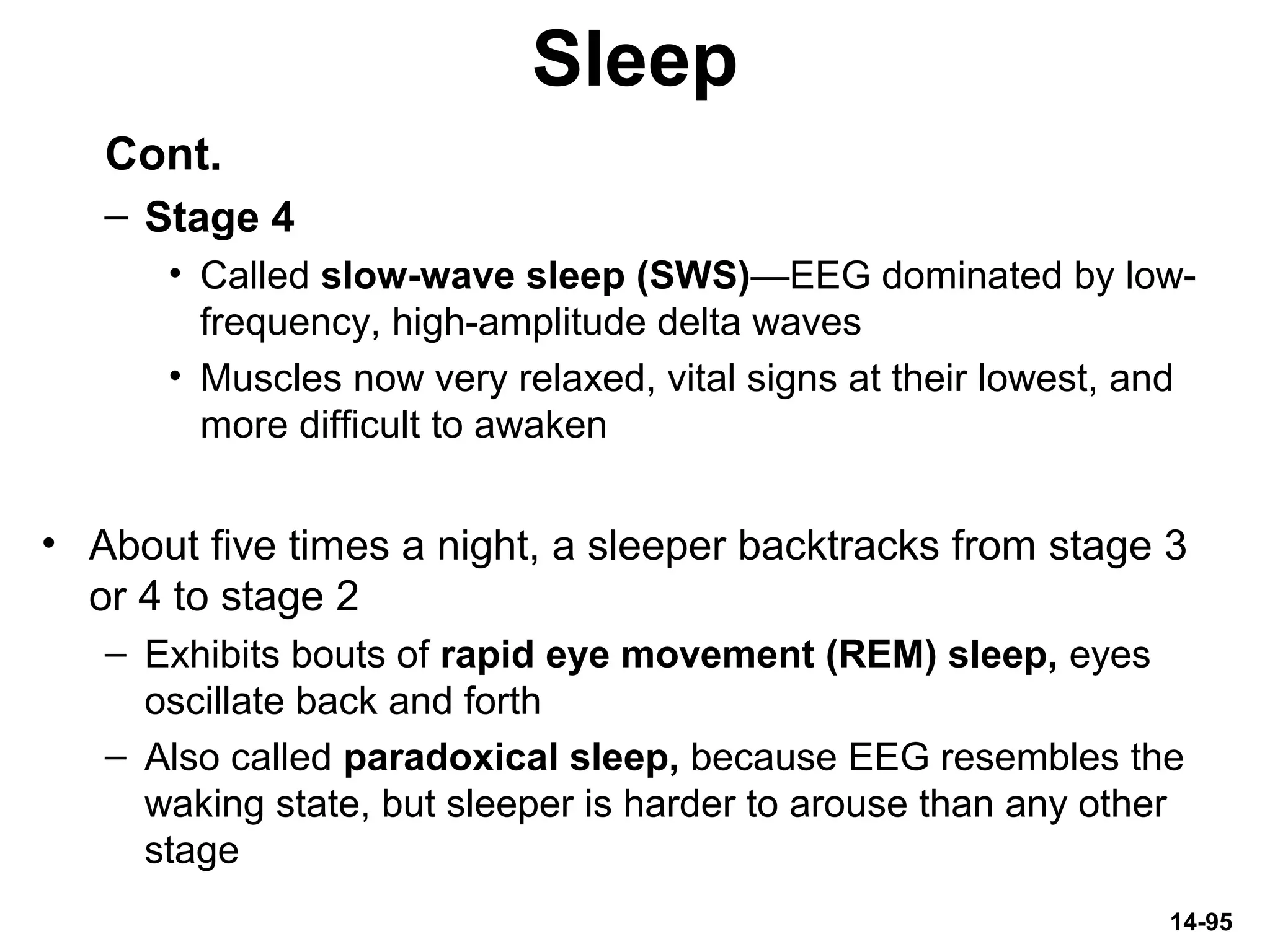 14-95
Sleep
Cont.
– Stage 4
• Called slow-wave sleep (SWS)—EEG dominated by low-
frequency, high-amplitude delta waves
• Muscles now very relaxed, vital signs at their lowest, and
more difficult to awaken
• About five times a night, a sleeper backtracks from stage 3
or 4 to stage 2
– Exhibits bouts of rapid eye movement (REM) sleep, eyes
oscillate back and forth
– Also called paradoxical sleep, because EEG resembles the
waking state, but sleeper is harder to arouse than any other
stage
 