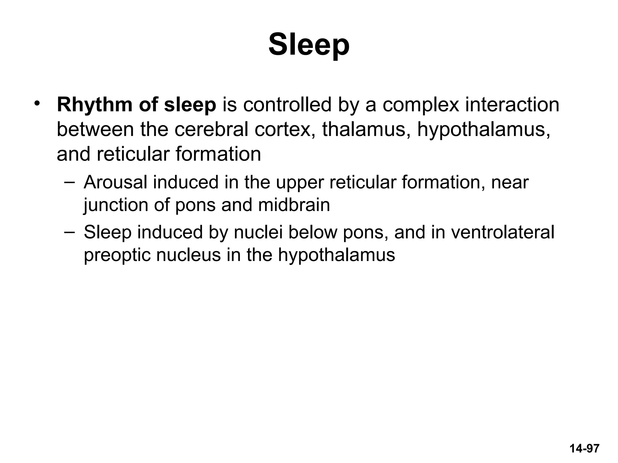 14-97
Sleep
• Rhythm of sleep is controlled by a complex interaction
between the cerebral cortex, thalamus, hypothalamus,
and reticular formation
– Arousal induced in the upper reticular formation, near
junction of pons and midbrain
– Sleep induced by nuclei below pons, and in ventrolateral
preoptic nucleus in the hypothalamus
 