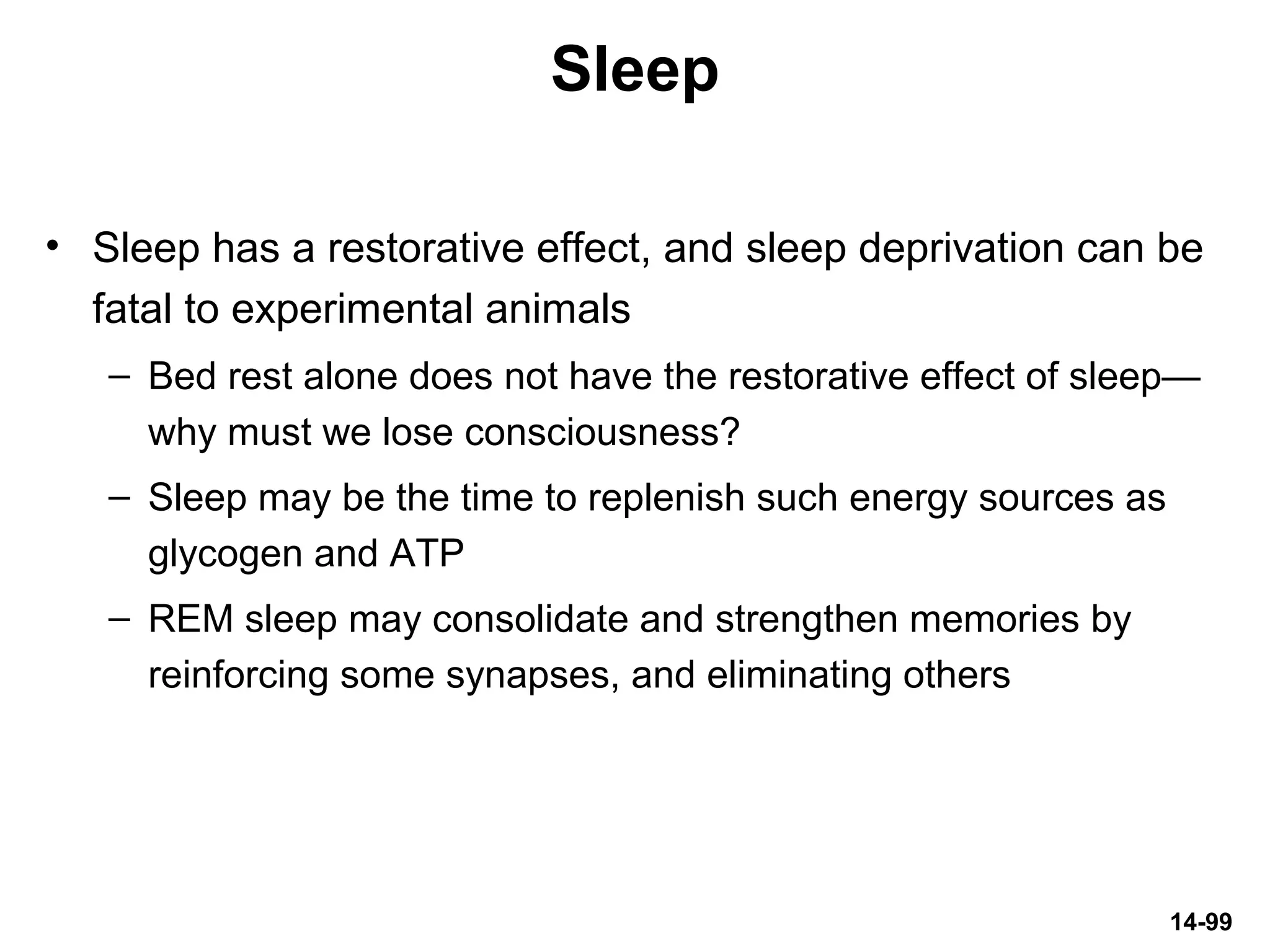 14-99
Sleep
• Sleep has a restorative effect, and sleep deprivation can be
fatal to experimental animals
– Bed rest alone does not have the restorative effect of sleep—
why must we lose consciousness?
– Sleep may be the time to replenish such energy sources as
glycogen and ATP
– REM sleep may consolidate and strengthen memories by
reinforcing some synapses, and eliminating others
 