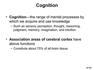 14-101
Cognition
• Cognition—the range of mental processes by
which we acquire and use knowledge
– Such as sensory perception, thought, reasoning,
judgment, memory, imagination, and intuition
• Association areas of cerebral cortex have
above functions
– Constitute about 75% of all brain tissue
 