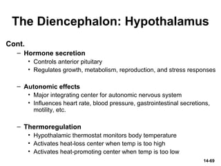 The Diencephalon: Hypothalamus
Cont.
– Hormone secretion
• Controls anterior pituitary
• Regulates growth, metabolism, reproduction, and stress responses
– Autonomic effects
• Major integrating center for autonomic nervous system
• Influences heart rate, blood pressure, gastrointestinal secretions,
motility, etc.
– Thermoregulation
• Hypothalamic thermostat monitors body temperature
• Activates heat-loss center when temp is too high
• Activates heat-promoting center when temp is too low
14-69
 