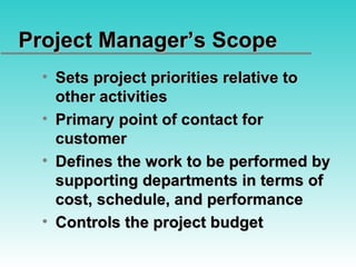 Project Manager’s Scope Sets project priorities relative to other activities Primary point of contact for customer Defines the work to be performed by supporting departments in terms of cost, schedule, and performance Controls the project budget 