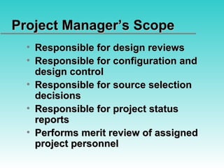 Project Manager’s Scope Responsible for design reviews Responsible for configuration and design control Responsible for source selection decisions Responsible for project status reports Performs merit review of assigned project personnel 
