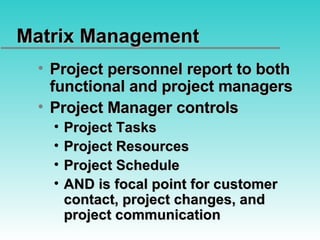 Matrix Management Project personnel report to both functional and project managers Project Manager controls Project Tasks Project Resources Project Schedule AND is focal point for customer contact, project changes, and project communication 