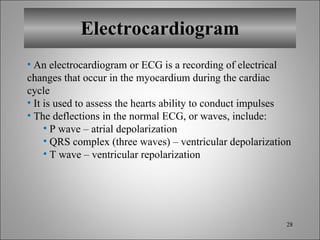 Electrocardiogram An electrocardiogram or ECG is a recording of electrical changes that occur in the myocardium during the cardiac cycle It is used to assess the hearts ability to conduct impulses The deflections in the normal ECG, or waves, include: P wave – atrial depolarization QRS complex (three waves) – ventricular depolarization T wave – ventricular repolarization 