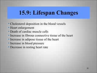 15.9: Lifespan Changes Cholesterol deposition in the blood vessels Heart enlargement Death of cardiac muscle cells  Increase in fibrous connective tissue of the heart  Increase in adipose tissue of the heart Increase in blood pressure Decrease in resting heart rate 