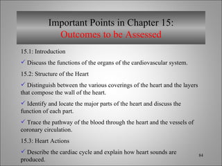 Important Points in Chapter 15: Outcomes to be Assessed 15.1: Introduction  Discuss the functions of the organs of the cardiovascular system. 15.2: Structure of the Heart Distinguish between the various coverings of the heart and the layers that compose the wall of the heart. Identify and locate the major parts of the heart and discuss the function of each part. Trace the pathway of the blood through the heart and the vessels of coronary circulation. 15.3: Heart Actions Describe the cardiac cycle and explain how heart sounds are produced. 