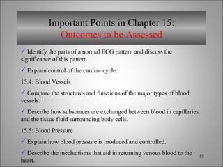Important Points in Chapter 15: Outcomes to be Assessed Identify the parts of a normal ECG pattern and discuss the significance of this pattern. Explain control of the cardiac cycle. 15.4: Blood Vessels Compare the structures and functions of the major types of blood vessels. Describe how substances are exchanged between blood in capillaries and the tissue fluid surrounding body cells. 15.5: Blood Pressure Explain how blood pressure is produced and controlled. Describe the mechanisms that aid in returning venous blood to the heart. 