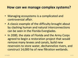 How can we manage complex systems? Managing ecosystems is a complicated and controversial affair.  A classic example of the difficulty brought about by clashing human and natural interconnections can be seen in the Florida Everglades. In 2000, the state of Florida and the Army Corps agreed to begin a restoration project that would remove many levees and canals, build new reservoirs to store water, dechannelize rivers, and construct 14,000 ha of new filtration wetlands. 06/06/09 15- 