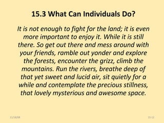 15.3 What Can Individuals Do? It is not enough to fight for the land; it is even more important to enjoy it. While it is still there. So get out there and mess around with your friends, ramble out yonder and explore the forests, encounter the grizz, climb the mountains. Run the rivers, breathe deep of that yet sweet and lucid air, sit quietly for a while and contemplate the precious stillness, that lovely mysterious and awesome space. 06/06/09 15- 