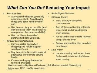 What Can You Do?  Reducing Your Impact Purchase Less Ask yourself whether you really need more stuff.  Avoid buying things you don’t need or won’t use. Use items as long as possible (and don’t replace them just because a new product becomes available). Use the library instead of purchasing books you read. Reduce Excess Packaging Carry reusable bags when shopping and refuse bags for small purchases. Buy items in bulk or with minimal packaging; avoid single-serving foods. Choose packaging that can be recycled or reused. Avoid Disposable Items Conserve Energy Walk, bicycle, or use public transportation. Turn off (or avoid turning on) lights, water, heat, and air conditioning when possible. Put up clotheslines or racks to avoid using a clothes dryer. Carpool and combine trips to reduce car mileage. Save Water Use water-saving devices and fewer flushes with toilets and don’t leave water running. 06/06/09 15- Based on material by Karen Oberhauser, Bell Museum Imprint, University of Minnesota, 1992. Used by permission. 
