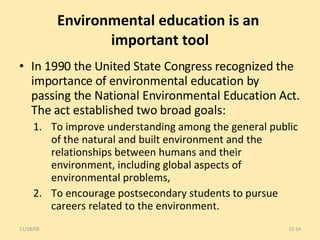 Environmental education is an  important tool In 1990 the United State Congress recognized the importance of environmental education by passing the National Environmental Education Act. The act established two broad goals: To improve understanding among the general public of the natural and built environment and the relationships between humans and their environment, including global aspects of environmental problems, To encourage postsecondary students to pursue careers related to the environment. 06/06/09 15- 