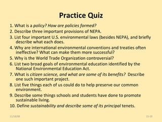 Practice Quiz 1. What is a  policy? How are policies formed? 2. Describe three important provisions of NEPA. 3. List four important U.S. environmental laws (besides NEPA), and briefly describe what each does. 4. Why are international environmental conventions and treaties often ineffective? What can make them more successful? 5. Why is the World Trade Organization controversial? 6. List two broad goals of environmental education identified by the National Environmental Education Act. 7. What is  citizen science, and what are some of its benefits?  Describe one such important project. 8. List five things each of us could do to help preserve our common environment. 9. Describe some things schools and students have done to promote sustainable living. 10. Define  sustainability and describe some of its principal  tenets. 06/06/09 15- 