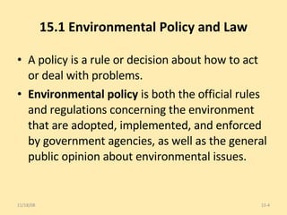 15.1 Environmental Policy and Law A policy is a rule or decision about how to act or deal with problems. Environmental policy  is both the official rules and regulations concerning the environment that are adopted, implemented, and enforced by government agencies, as well as the general public opinion about environmental issues. 06/06/09 15- 