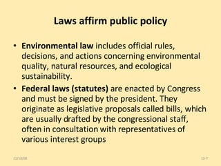 Laws affirm public policy Environmental law  includes official rules, decisions, and actions concerning environmental quality, natural resources, and ecological sustainability.  Federal laws (statutes)  are enacted by Congress and must be signed by the president. They originate as legislative proposals called bills, which are usually drafted by the congressional staff, often in consultation with representatives of various interest groups 06/06/09 15- 
