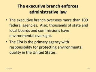 The executive branch enforces administrative law The executive branch oversees more than 100 federal agencies.  Also, thousands of state and local boards and commissions have environmental oversight.  The EPA is the primary agency with responsibility for protecting environmental quality in the United States.  06/06/09 15- 