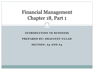 Financial Management
Chapter 18, Part 1
INTRODUCTION TO BUSINESS
PREPARED BY: SHAFAYET ULLAH
SECTION: A3 AND A4

 
