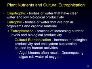 Plant Nutrients and Cultural Eutrophication Oligotrophic  - bodies of water that have clear  water and low biological productivity Eutrophic  - bodies of water that are rich in organisms and organic material Eutrophication  - process of increasing nutrient levels and biological productivity Cultural Eutrophication  - increase in biological productivity and ecosystem succession caused by human activities Algal blooms often result.  Decomposing algae rob water of oxygen. 