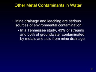 Other Metal Contaminants in Water Mine drainage and leaching are serious sources of environmental contamination. In a Tennessee study, 43% of streams  and 50% of groundwater contaminated  by metals and acid from mine drainage 