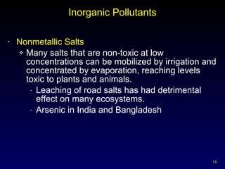 Inorganic Pollutants Nonmetallic Salts Many salts that are non-toxic at low concentrations can be mobilized by irrigation and concentrated by evaporation, reaching levels toxic to plants and animals. Leaching of road salts has had detrimental effect on many ecosystems. Arsenic in India and Bangladesh 