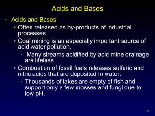 Acids and Bases Acids and Bases Often released as by-products of industrial processes Coal mining is an especially important source of acid water pollution. Many streams acidified by acid mine drainage are lifeless Combustion of fossil fuels releases sulfuric and nitric acids that are deposited in water. Thousands of lakes are empty of fish and support only a few mosses and fungi due to low pH. 