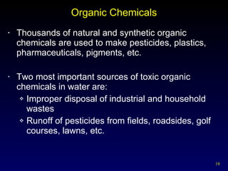 Organic Chemicals Thousands of natural and synthetic organic chemicals are used to make pesticides, plastics, pharmaceuticals, pigments, etc. Two most important sources of toxic organic chemicals in water are: Improper disposal of industrial and household wastes Runoff of pesticides from fields, roadsides, golf courses, lawns, etc. 