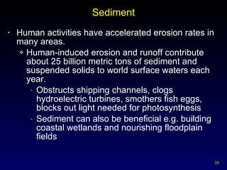 Sediment Human activities have accelerated erosion rates in many areas. Human-induced erosion and runoff contribute about 25 billion metric tons of sediment and suspended solids to world surface waters each year. Obstructs shipping channels, clogs hydroelectric turbines, smothers fish eggs, blocks out light needed for photosynthesis Sediment can also be beneficial e.g. building coastal wetlands and nourishing floodplain fields 