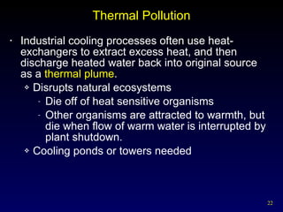 Thermal Pollution Industrial cooling processes often use heat-exchangers to extract excess heat, and then discharge heated water back into original source  as a  thermal plume . Disrupts natural ecosystems Die off of heat sensitive organisms Other organisms are attracted to warmth, but die when flow of warm water is interrupted by plant shutdown. Cooling ponds or towers needed 
