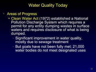 Water Quality Today Areas of Progress Clean Water Act  (1972) established a National Pollution Discharge System which requires a permit for any entity dumping wastes in surface waters and requires disclosure of what is being dumped. Significant improvement in water quality, mostly due to sewage treatment But goals have not been fully met; 21,000 water bodies do not meet designated uses 