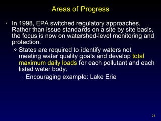 Areas of Progress In 1998, EPA switched regulatory approaches.  Rather than issue standards on a site by site basis, the focus is now on watershed-level monitoring and protection. States are required to identify waters not meeting water quality goals and develop  total maximum daily loads  for each pollutant and each listed water body. Encouraging example: Lake Erie 