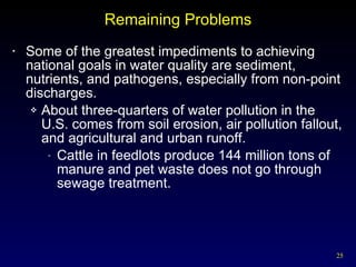 Remaining Problems Some of the greatest impediments to achieving national goals in water quality are sediment, nutrients, and pathogens, especially from non-point discharges. About three-quarters of water pollution in the U.S. comes from soil erosion, air pollution fallout, and agricultural and urban runoff. Cattle in feedlots produce 144 million tons of manure and pet waste does not go through sewage treatment. 