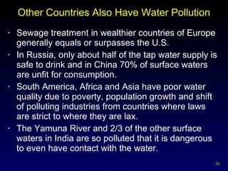 Other Countries Also Have Water Pollution Sewage treatment in wealthier countries of Europe generally equals or surpasses the U.S. In Russia, only about half of the tap water supply is safe to drink and in China 70% of surface waters are unfit for consumption. South America, Africa and Asia have poor water quality due to poverty, population growth and shift of polluting industries from countries where laws are strict to where they are lax. The Yamuna River and 2/3 of the other surface waters in India are so polluted that it is dangerous to even have contact with the water. 