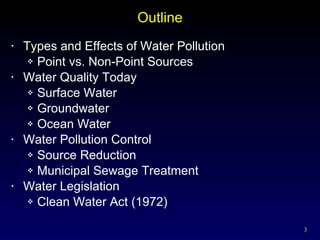 Outline Types and Effects of Water Pollution Point vs. Non-Point Sources Water Quality Today Surface Water Groundwater Ocean Water Water Pollution Control Source Reduction Municipal Sewage Treatment Water Legislation Clean Water Act (1972) 