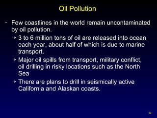 Oil Pollution  Few coastlines in the world remain uncontaminated by oil pollution. 3 to 6 million tons of oil are released into ocean each year, about half of which is due to marine transport. Major oil spills from transport, military conflict,  oil drilling in risky locations such as the North Sea There are plans to drill in seismically active California and Alaskan coasts. 