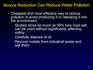 Source Reduction Can Reduce Water Pollution Cheapest and most effective way to reduce pollution is avoid producing it or releasing it into the environment. Studies show as much as 90% less road salt can be used without significantly affecting safety. Carefully dispose of oil Recover metals from industrial waste and  sell them 