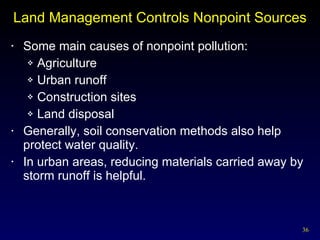 Land Management Controls Nonpoint Sources Some main causes of nonpoint pollution: Agriculture Urban runoff Construction sites Land disposal Generally, soil conservation methods also help protect water quality. In urban areas, reducing materials carried away by storm runoff is helpful. 