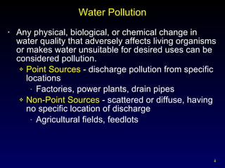 Water Pollution Any physical, biological, or chemical change in water quality that adversely affects living organisms or makes water unsuitable for desired uses can be considered pollution. Point Sources  - discharge pollution from specific locations Factories, power plants, drain pipes Non-Point Sources  - scattered or diffuse, having no specific location of discharge Agricultural fields, feedlots 
