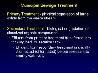 Municipal Sewage Treatment Primary Treatment  - physical separation of large solids from the waste stream Secondary Treatment  - biological degradation of dissolved organic compounds Effluent from primary treatment transferred into trickling bed, or aeration tank Effluent from secondary treatment is usually disinfected (chlorinated) before release into nearby waterway. 