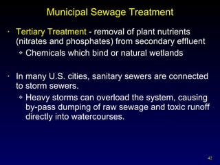 Municipal Sewage Treatment Tertiary Treatment  - removal of plant nutrients (nitrates and phosphates) from secondary effluent Chemicals which bind or natural wetlands In many U.S. cities, sanitary sewers are connected to storm sewers. Heavy storms can overload the system, causing by-pass dumping of raw sewage and toxic runoff directly into watercourses. 