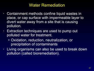 Water Remediation Containment methods confine liquid wastes in place, or cap surface with impermeable layer to divert water away from a site that is causing pollution. Extraction techniques are used to pump out polluted water for treatment. Oxidation, reduction, neutralization, or precipitation of contaminants Living organisms can also be used to break down pollution (called bioremediation). 