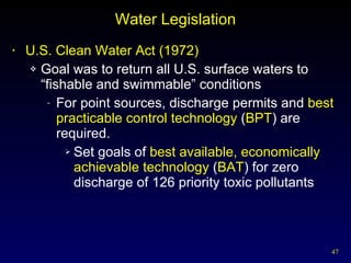 Water Legislation U.S. Clean Water Act (1972) Goal was to return all U.S. surface waters to “fishable and swimmable” conditions For point sources, discharge permits and  best practicable control technology  ( BPT ) are required. Set goals of  best available, economically achievable technology  ( BAT ) for zero discharge of 126 priority toxic pollutants 