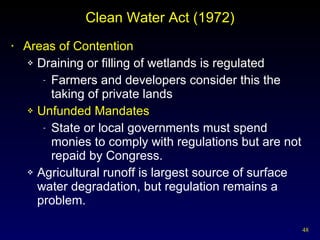 Clean Water Act (1972) Areas of Contention Draining or filling of wetlands is regulated Farmers and developers consider this the taking of private lands Unfunded Mandates State or local governments must spend monies to comply with regulations but are not repaid by Congress. Agricultural runoff is largest source of surface water degradation, but regulation remains a problem. 