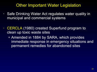 Other Important Water Legislation Safe Drinking Water Act regulates water quality in municipal and commercial systems CERCLA  (1980) created Superfund program to  clean up toxic waste sites Amended in 1884 by SARA, which provides immediate response in emergency situations and permanent remedies for abandoned sites 