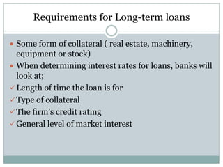 Requirements for Long-term loans
 Some form of collateral ( real estate, machinery,

equipment or stock)
 When determining interest rates for loans, banks will
look at;
 Length of time the loan is for
 Type of collateral
 The firm’s credit rating
 General level of market interest

 