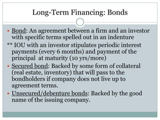 Long-Term Financing: Bonds
 Bond: An agreement between a firm and an investor

with specific terms spelled out in an indenture
** IOU with an investor stipulates periodic interest
payments (every 6 months) and payment of the
principal at maturity (10 yrs/more)
 Secured bond: Backed by some form of collateral
(real estate, inventory) that will pass to the
bondholders if company does not live up to
agreement terms.
 Unsecured/debenture bonds: Backed by the good
name of the issuing company.

 