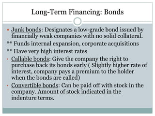 Long-Term Financing: Bonds
 Junk bonds: Designates a low-grade bond issued by

financially weak companies with no solid collateral.
** Funds internal expansion, corporate acquisitions
** Have very high interest rates
• Callable bonds: Give the company the right to
purchase back its bonds early ( Slightly higher rate of
interest, company pays a premium to the holder
when the bonds are called)
• Convertible bonds: Can be paid off with stock in the
company. Amount of stock indicated in the
indenture terms.

 