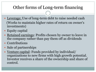 Other forms of Long-term financing
 Leverage: Use of long-term debt to raise needed cash

(Works to maintain higher rates of return on owner’s
investments)
 Equity capital
 Retained earnings: Profits chosen by owner to leave in
the company rather than pay them off as dividends
 Contributions
 Sale of partnerships
 Venture capital: Funds provided by individual/
organizations to new firms with high growth potential.
Investor receives a share of the ownership and share of
control.

 