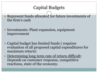 Capital Budgets
 Represent funds allocated for future investments of

the firm’s cash

 Investments: Plant expansion, equipment

improvement

 Capital budget has limited funds ( requires

evaluation of all proposed capital expenditures for
maximum return)
 Determining long term rate of return difficult:
Depends on customer response, competitive
reactions, state of the economy.

 
